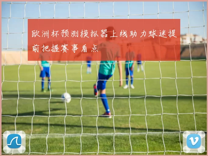 欧洲杯预测模拟器上线助力球迷提前把握赛事看点