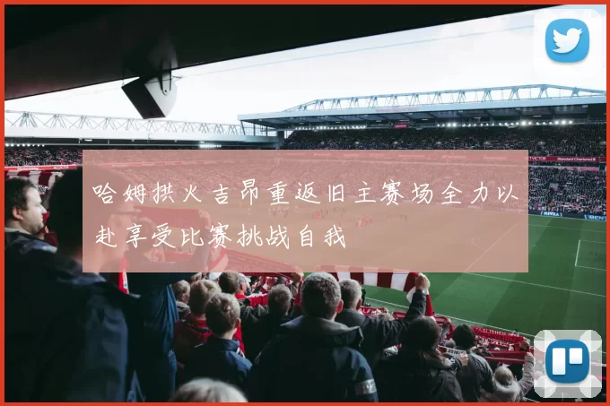 哈姆拱火吉昂重返旧主赛场全力以赴享受比赛挑战自我