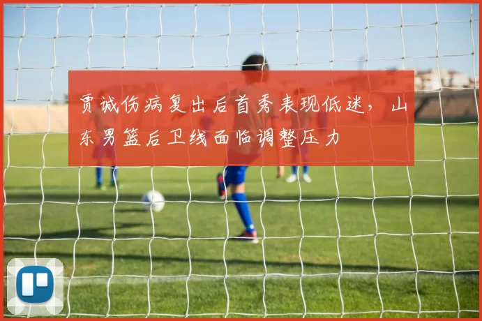 贾诚伤病复出后首秀表现低迷,山东男篮后卫线面临调整压力