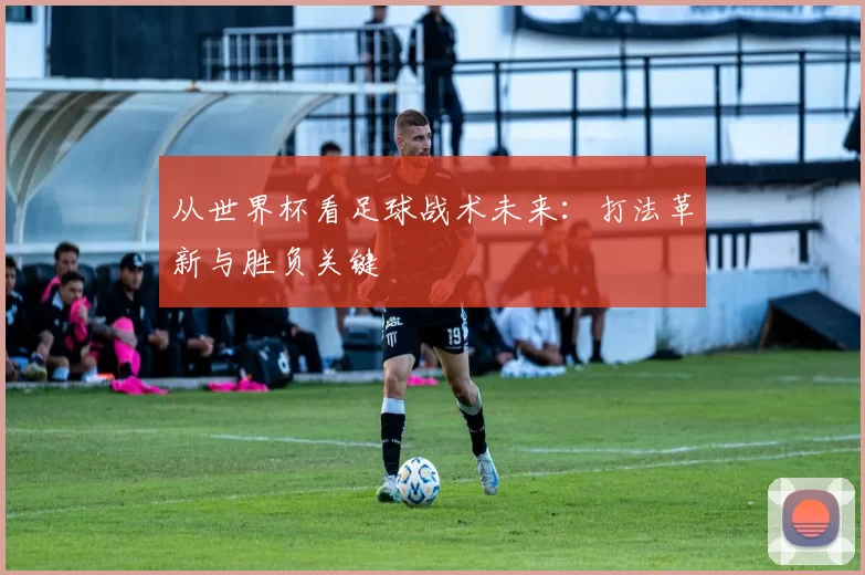 从世界杯看足球战术未来：打法革新与胜负关键