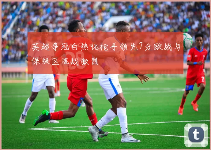 英超争冠白热化枪手领先7分欧战与保级区混战激烈