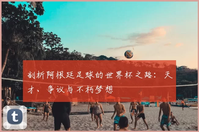 剖析阿根廷足球的世界杯之路：天才、争议与不朽梦想