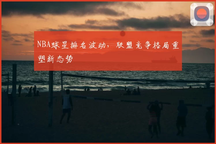 NBA球星排名波动，联盟竞争格局重塑新态势