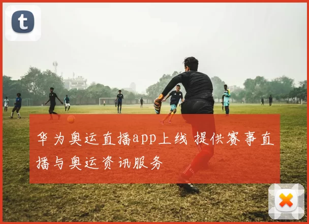 华为奥运直播app上线 提供赛事直播与奥运资讯服务