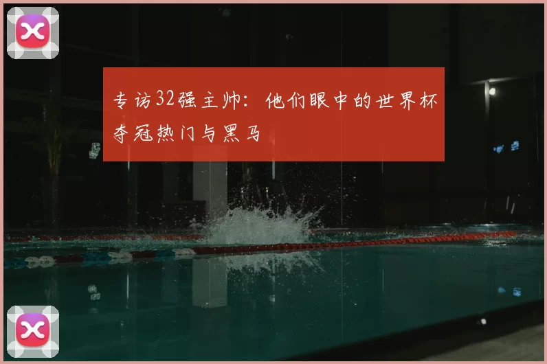 专访32强主帅：他们眼中的世界杯夺冠热门与黑马