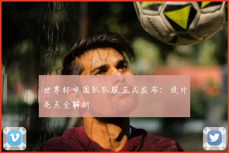 世界杯中国队队服正式发布：设计亮点全解析
