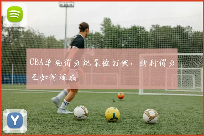 CBA单场得分纪录被打破,新科得分王如何炼成