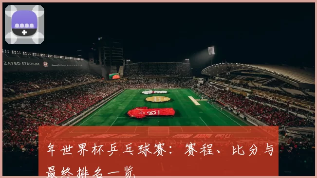 年世界杯乒乓球赛:赛程、比分与最终排名一览