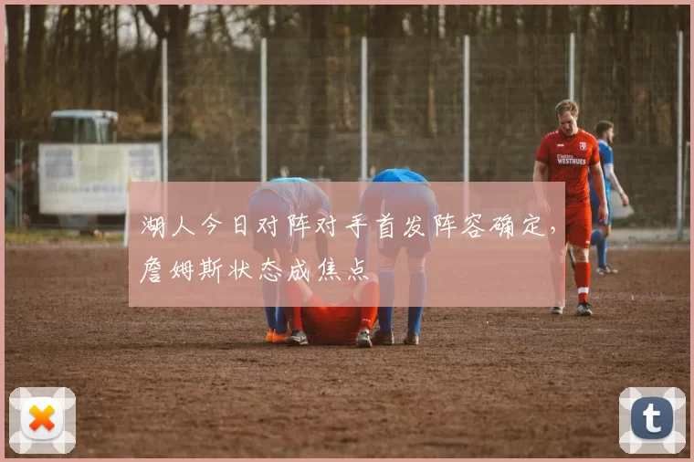 湖人今日对阵对手首发阵容确定,詹姆斯状态成焦点