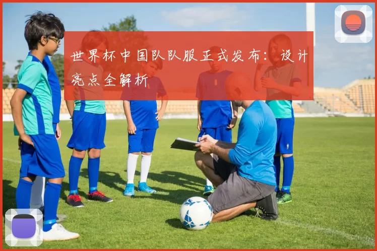 世界杯中国队队服正式发布:设计亮点全解析