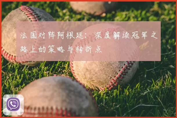 法国对阵阿根廷:深度解读冠军之路上的策略与转折点