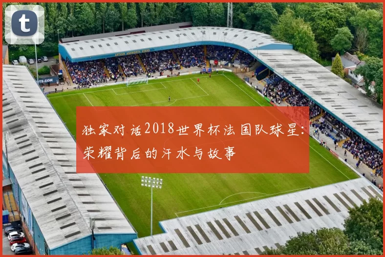 独家对话2018世界杯法国队球星:荣耀背后的汗水与故事