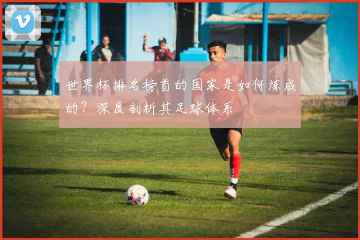 世界杯排名榜首的国家是如何炼成的？深度剖析其足球体系