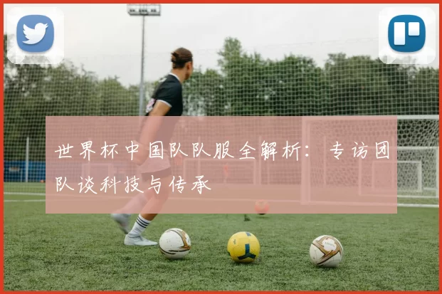 世界杯中国队队服全解析：专访团队谈科技与传承