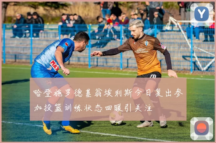 哈登施罗德基翁埃利斯今日复出参加投篮训练状态回暖引关注