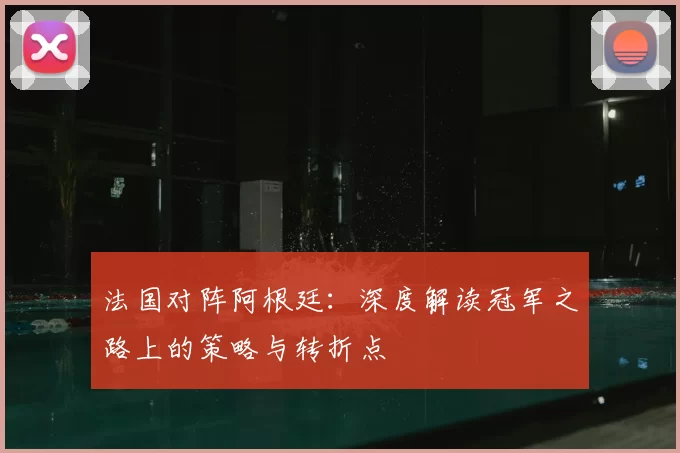 法国对阵阿根廷:深度解读冠军之路上的策略与转折点