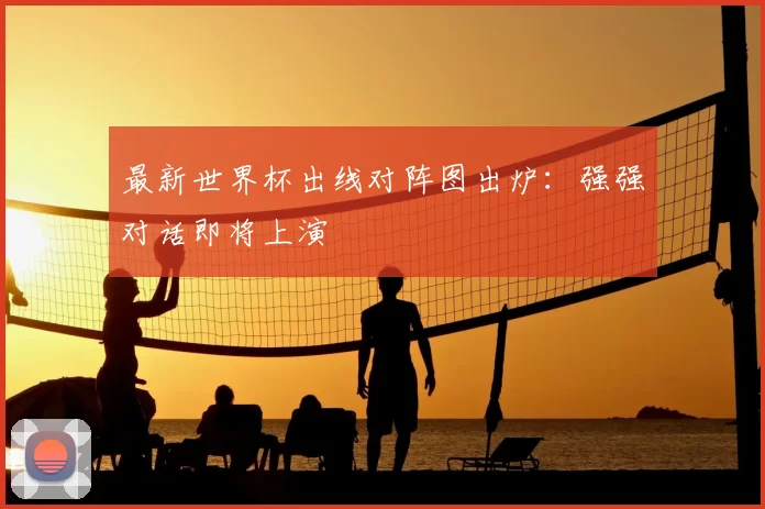 最新世界杯出线对阵图出炉:强强对话即将上演