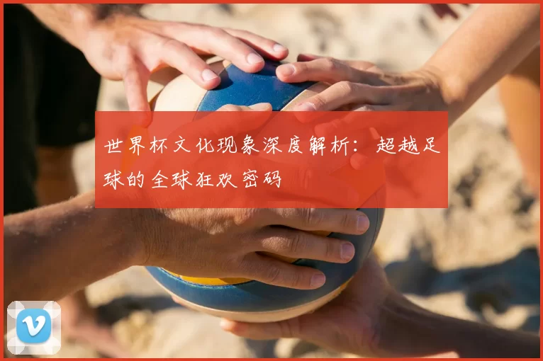 世界杯文化现象深度解析：超越足球的全球狂欢密码