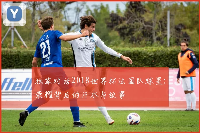 独家对话2018世界杯法国队球星:荣耀背后的汗水与故事