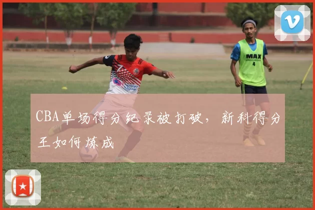 CBA单场得分纪录被打破，新科得分王如何炼成