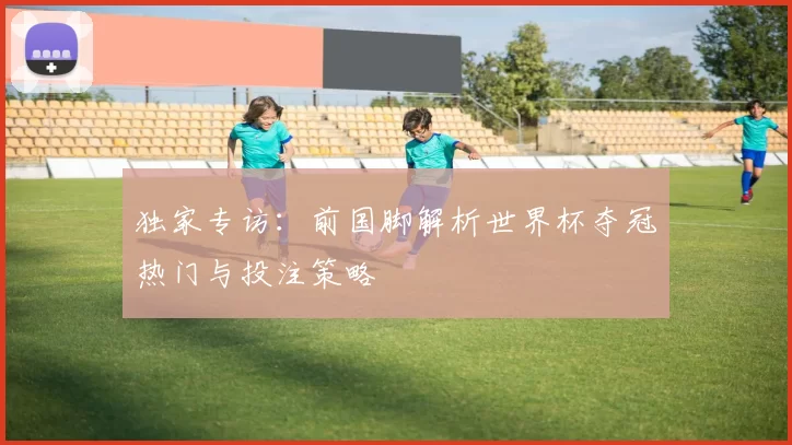 独家专访：前国脚解析世界杯夺冠热门与投注策略