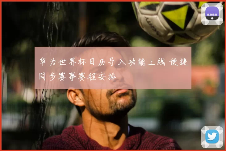 华为世界杯日历导入功能上线 便捷同步赛事赛程安排