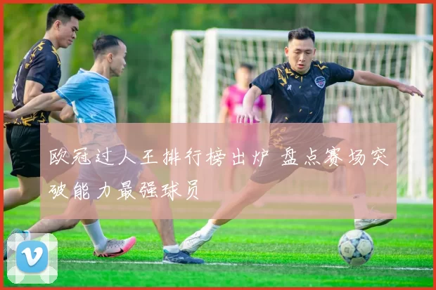 欧冠过人王排行榜出炉 盘点赛场突破能力最强球员