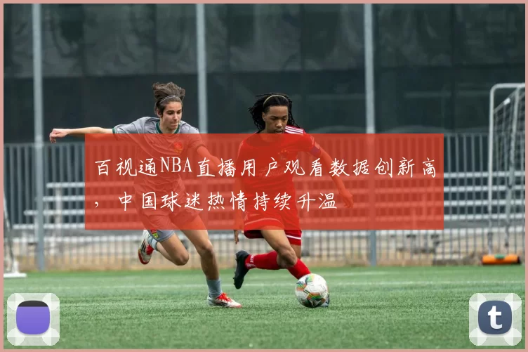 百视通NBA直播用户观看数据创新高,中国球迷热情持续升温