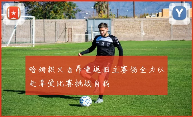 哈姆拱火吉昂重返旧主赛场全力以赴享受比赛挑战自我