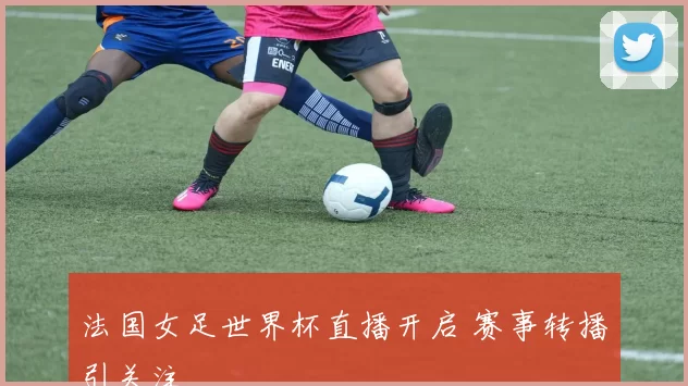 法国女足世界杯直播开启 赛事转播引关注