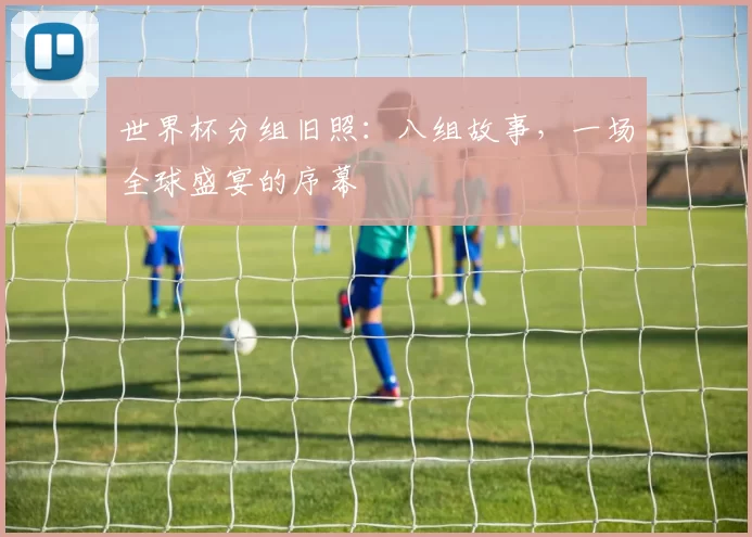 世界杯分组旧照：八组故事，一场全球盛宴的序幕