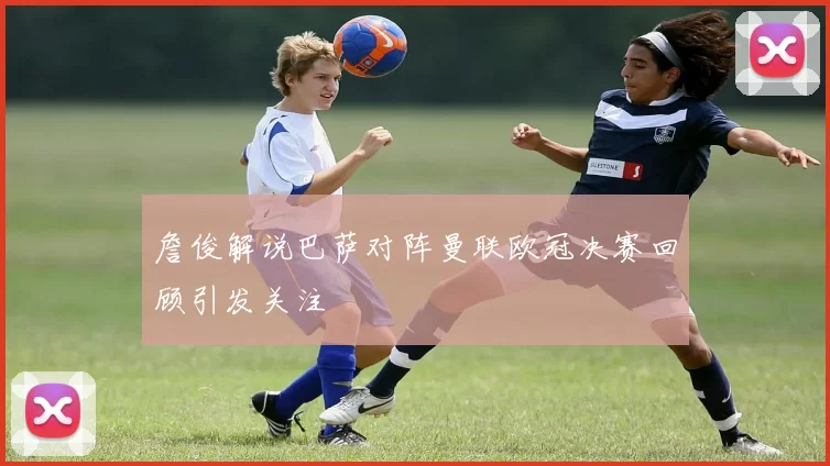 詹俊解说巴萨对阵曼联欧冠决赛回顾引发关注