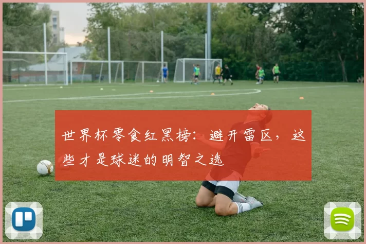 世界杯零食红黑榜：避开雷区，这些才是球迷的明智之选