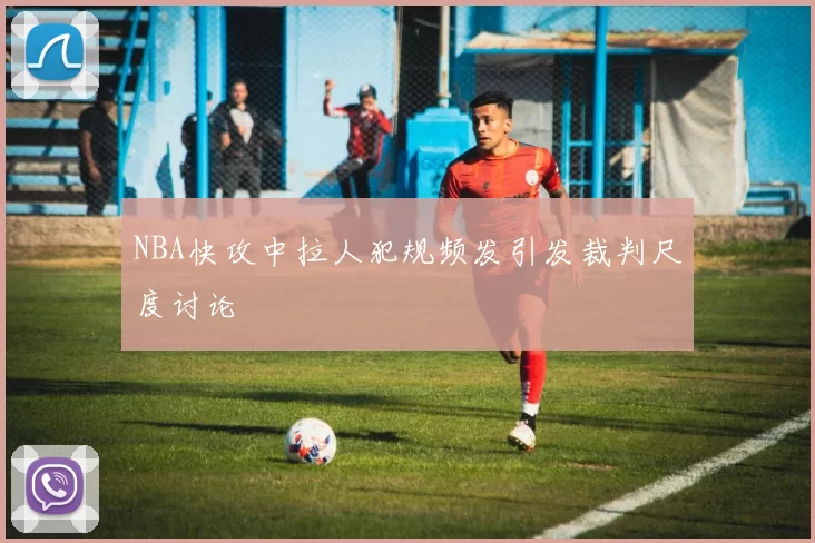 NBA快攻中拉人犯规频发引发裁判尺度讨论