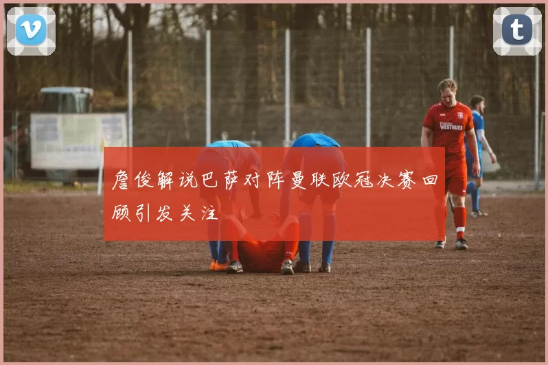 詹俊解说巴萨对阵曼联欧冠决赛回顾引发关注