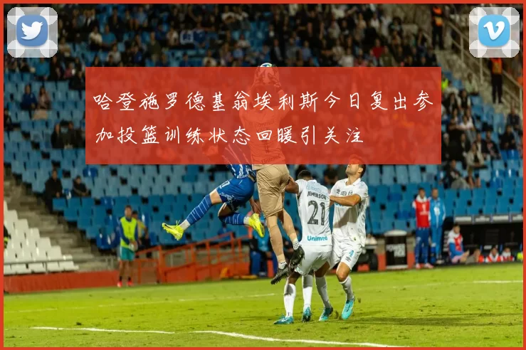 哈登施罗德基翁埃利斯今日复出参加投篮训练状态回暖引关注