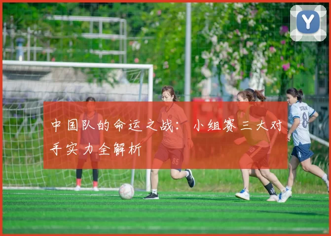 中国队的命运之战：小组赛三大对手实力全解析