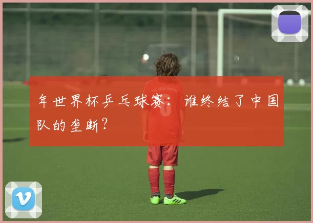 年世界杯乒乓球赛：谁终结了中国队的垄断？
