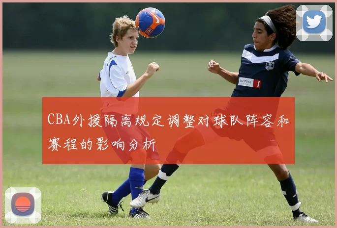 CBA外援隔离规定调整对球队阵容和赛程的影响分析