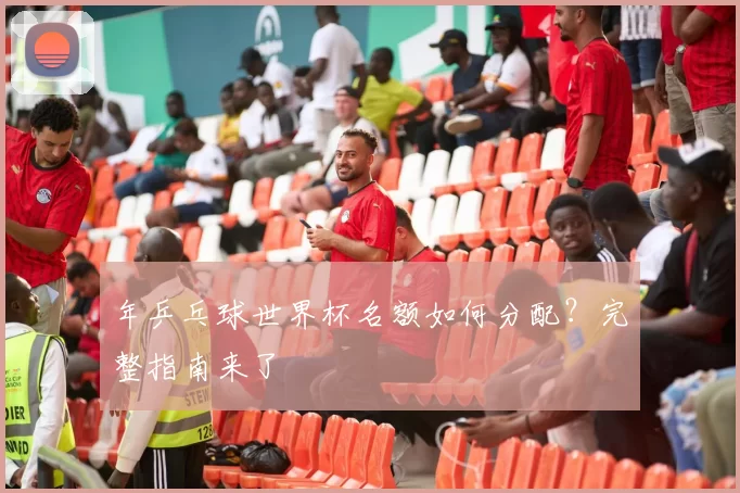 年乒乓球世界杯名额如何分配？完整指南来了