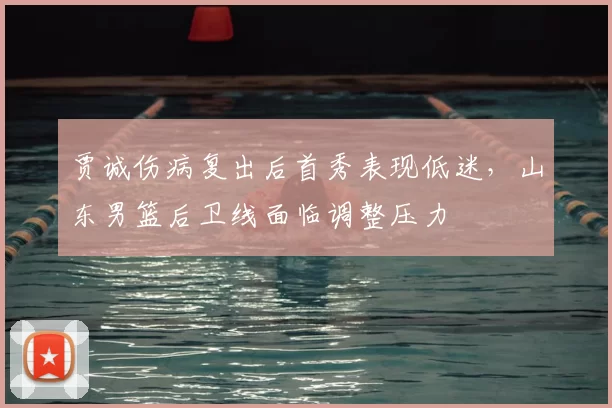 贾诚伤病复出后首秀表现低迷,山东男篮后卫线面临调整压力