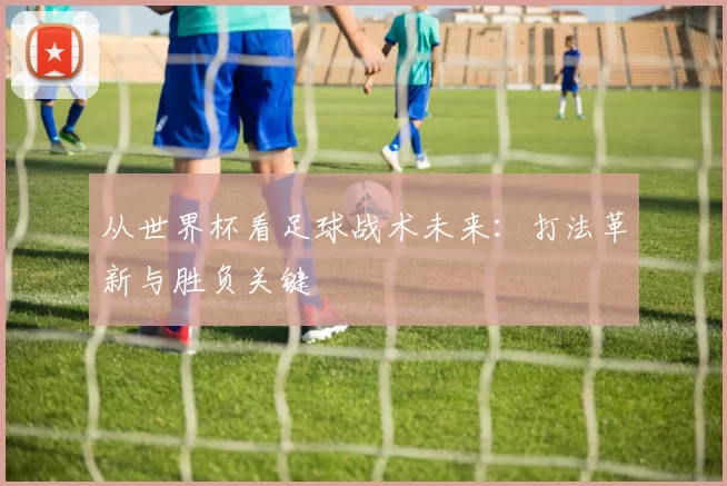 从世界杯看足球战术未来:打法革新与胜负关键