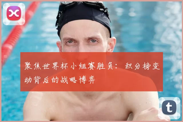 聚焦世界杯小组赛胜负:积分榜变动背后的战略博弈