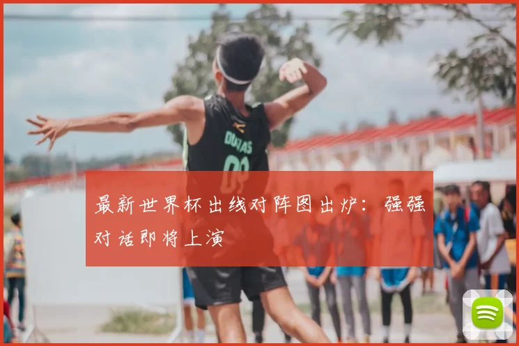 最新世界杯出线对阵图出炉：强强对话即将上演