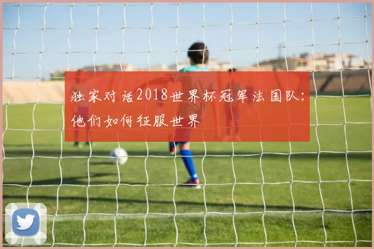 独家对话2018世界杯冠军法国队:他们如何征服世界