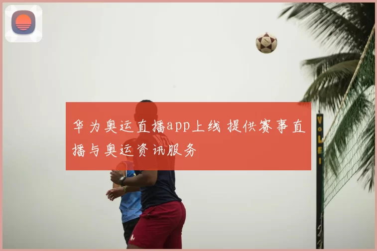 华为奥运直播app上线 提供赛事直播与奥运资讯服务